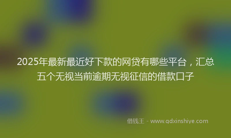 2025年最新最近好下款的网贷有哪些平台，汇总五个无视当前逾期无视征信的借款口子