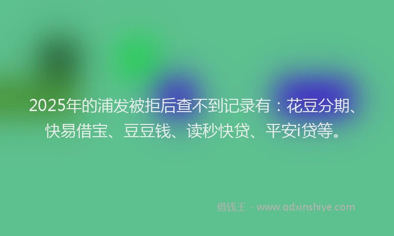 2025年的浦发被拒后查不到记录有：花豆分期、快易借宝、豆豆钱、读秒快贷、平安i贷等。