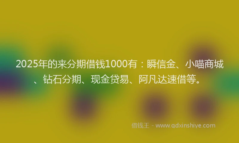 2025年的来分期借钱1000有：瞬信金、小喵商城、钻石分期、现金贷易、阿凡达速借等。