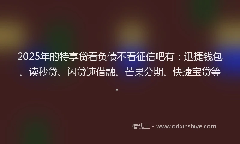 2025年的特享贷看负债不看征信吧有：迅捷钱包、读秒贷、闪贷速借融、芒果分期、快捷宝贷等。
