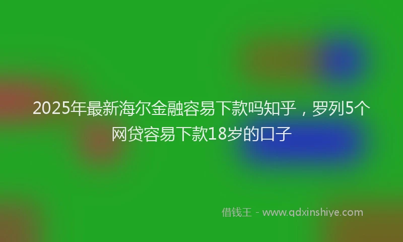 2025年最新海尔金融容易下款吗知乎，罗列5个网贷容易下款18岁的口子