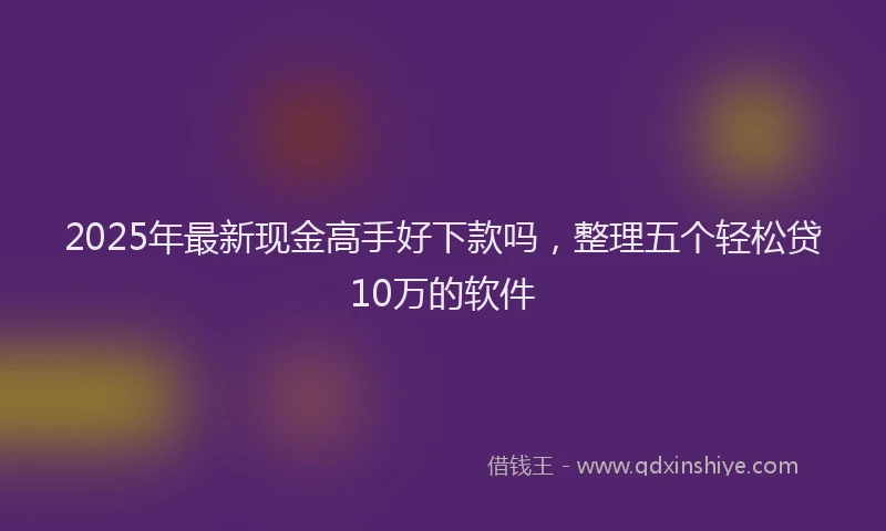 2025年最新现金高手好下款吗，整理五个轻松贷10万的软件