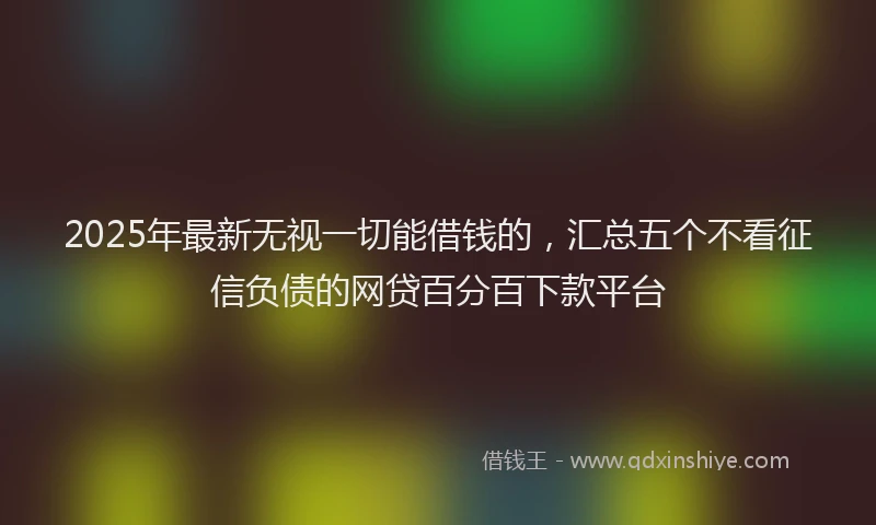 2025年最新无视一切能借钱的，汇总五个不看征信负债的网贷百分百下款平台