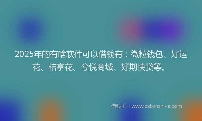 2025年的有啥软件可以借钱有：微粒钱包、好运花、桔享花、兮悦商城、好期快贷等。