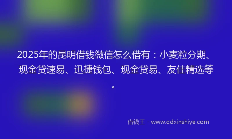 2025年的昆明借钱微信怎么借有：小麦粒分期、现金贷速易、迅捷钱包、现金贷易、友佳精选等。