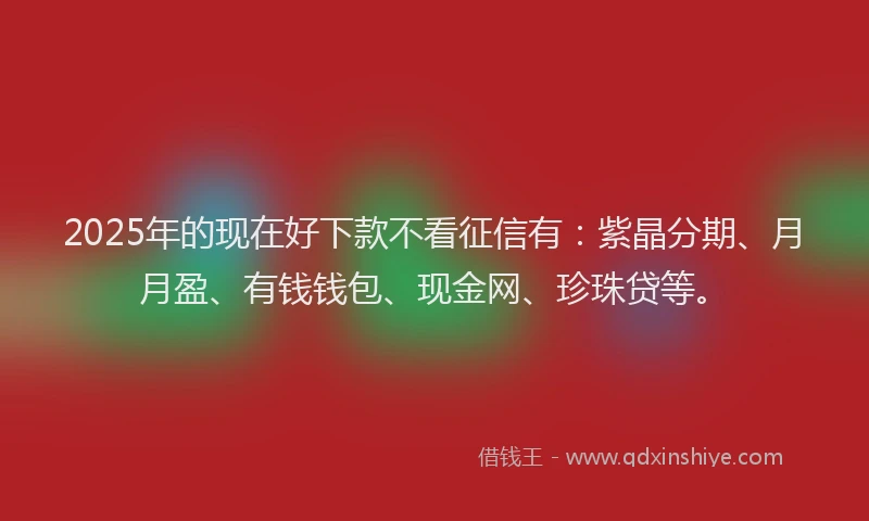 2025年的现在好下款不看征信有：紫晶分期、月月盈、有钱钱包、现金网、珍珠贷等。