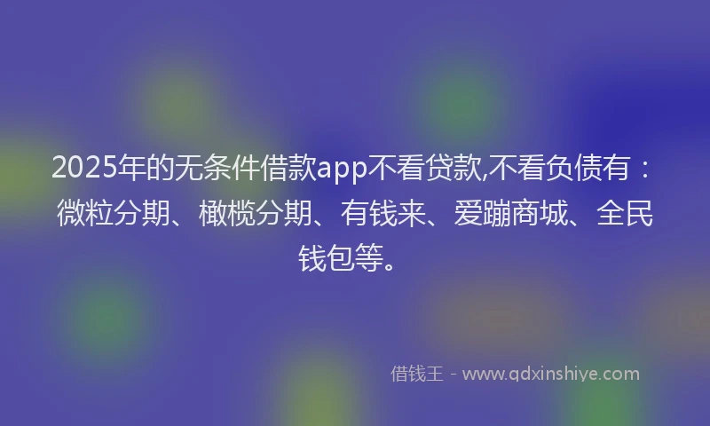 2025年的无条件借款app不看贷款,不看负债有：微粒分期、橄榄分期、有钱来、爱蹦商城、全民钱包等。