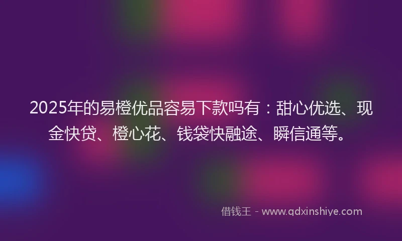 2025年的易橙优品容易下款吗有：甜心优选、现金快贷、橙心花、钱袋快融途、瞬信通等。
