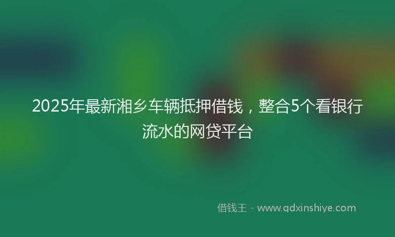 2025年最新湘乡车辆抵押借钱，整合5个看银行流水的网贷平台
