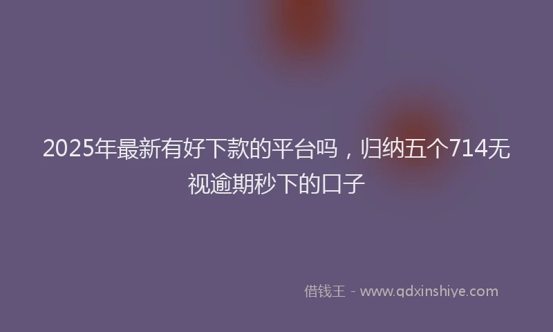 2025年最新有好下款的平台吗，归纳五个714无视逾期秒下的口子