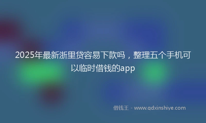 2025年最新浙里贷容易下款吗，整理五个手机可以临时借钱的app