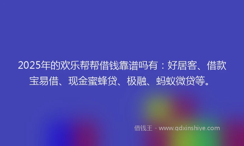 2025年的欢乐帮帮借钱靠谱吗有：好居客、借款宝易借、现金蜜蜂贷、极融、蚂蚁微贷等。