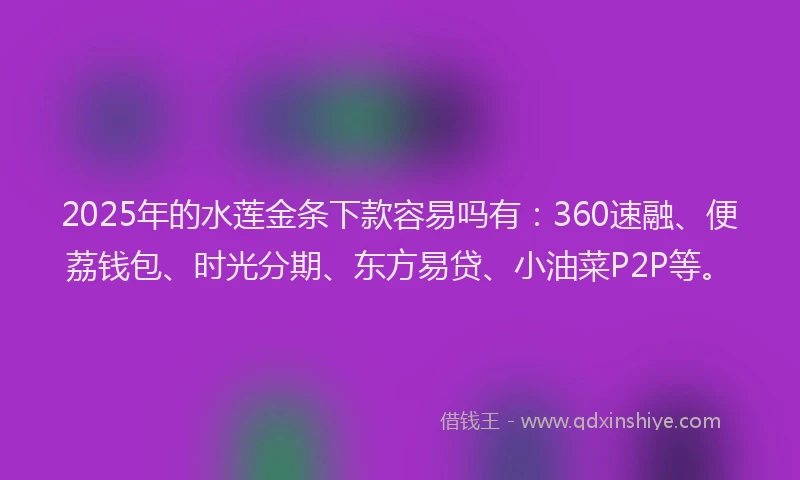 2025年的水莲金条下款容易吗有：360速融、便荔钱包、时光分期、东方易贷、小油菜P2P等。
