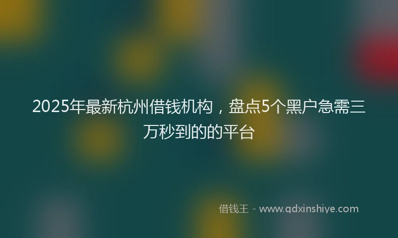 2025年最新杭州借钱机构，盘点5个黑户急需三万秒到的的平台