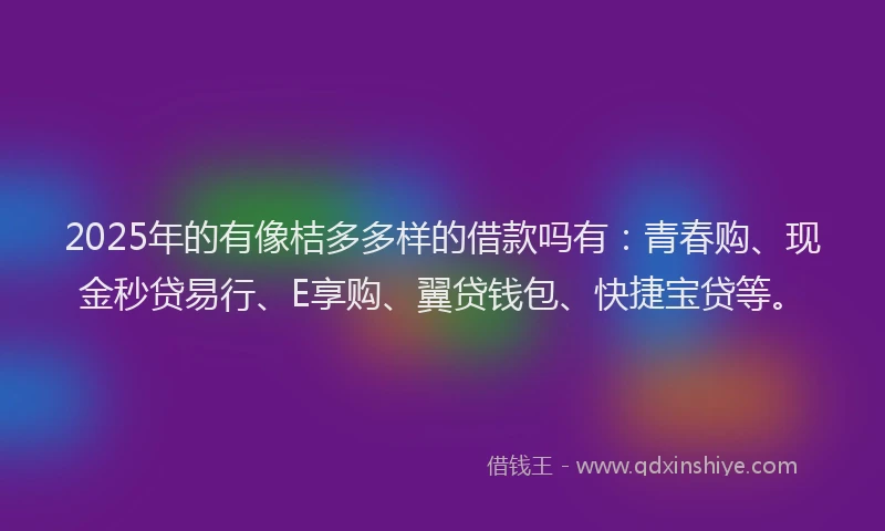 2025年的有像桔多多样的借款吗有：青春购、现金秒贷易行、E享购、翼贷钱包、快捷宝贷等。