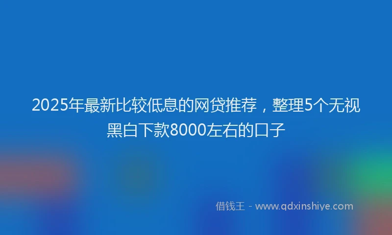2025年最新比较低息的网贷推荐，整理5个无视黑白下款8000左右的口子