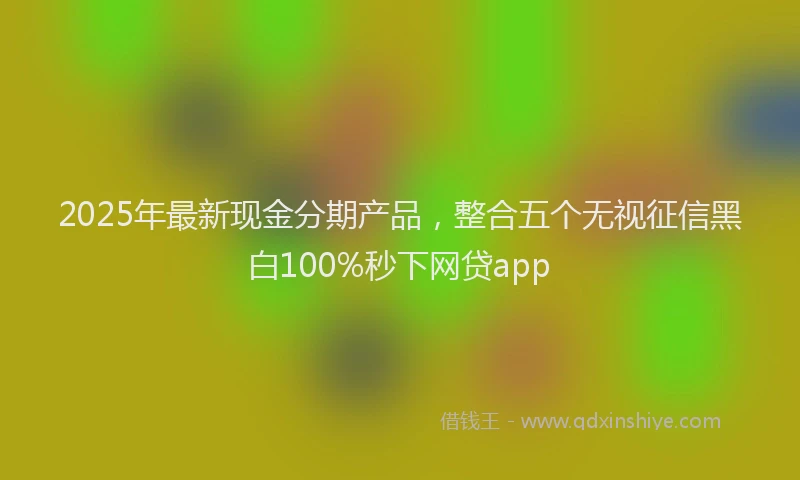 2025年最新现金分期产品，整合五个无视征信黑白100%秒下网贷app