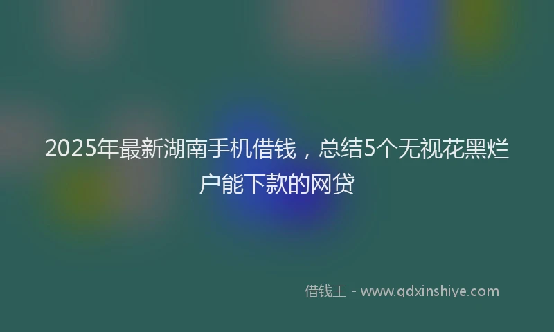 2025年最新湖南手机借钱，总结5个无视花黑烂户能下款的网贷