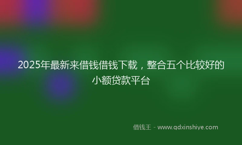 2025年最新来借钱借钱下载，整合五个比较好的小额贷款平台