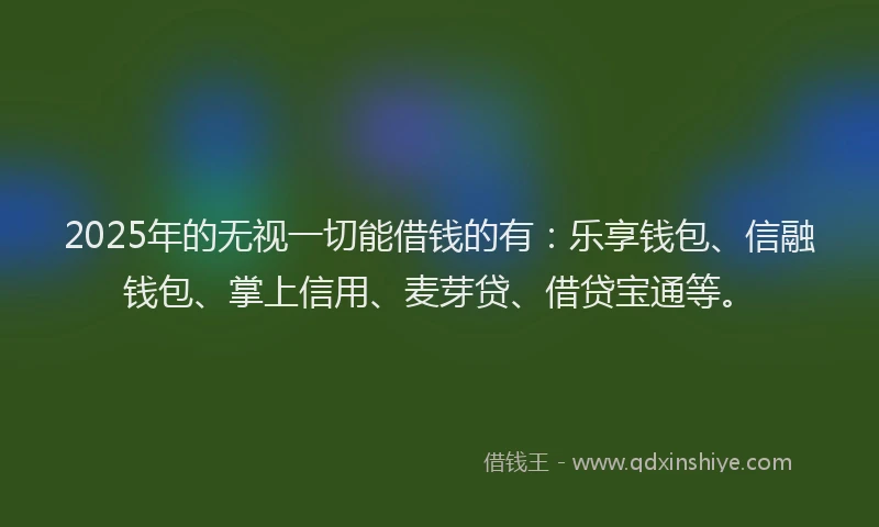 2025年的无视一切能借钱的有：乐享钱包、信融钱包、掌上信用、麦芽贷、借贷宝通等。