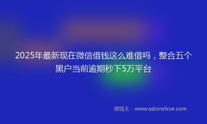 2025年最新现在微信借钱这么难借吗，整合五个黑户当前逾期秒下5万平台