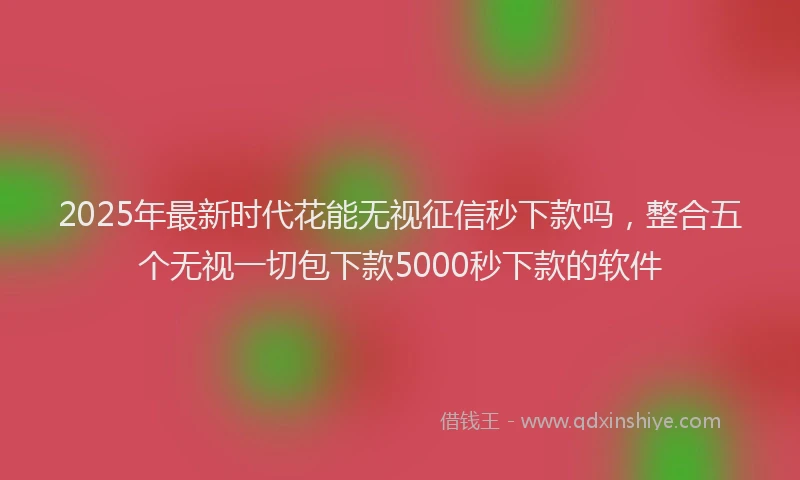 2025年最新时代花能无视征信秒下款吗，整合五个无视一切包下款5000秒下款的软件
