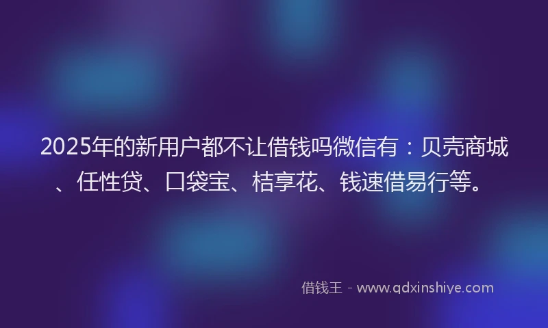 2025年的新用户都不让借钱吗微信有：贝壳商城、任性贷、口袋宝、桔享花、钱速借易行等。