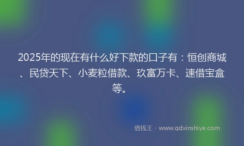 2025年的现在有什么好下款的口子有：恒创商城、民贷天下、小麦粒借款、玖富万卡、速借宝盒等。