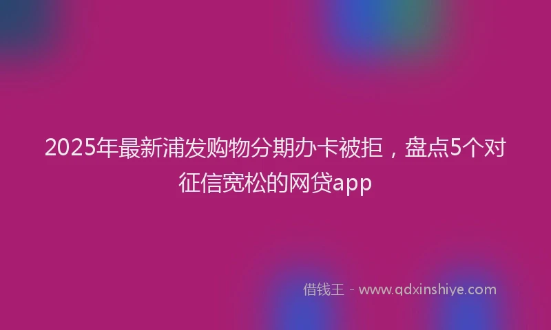 2025年最新浦发购物分期办卡被拒，盘点5个对征信宽松的网贷app