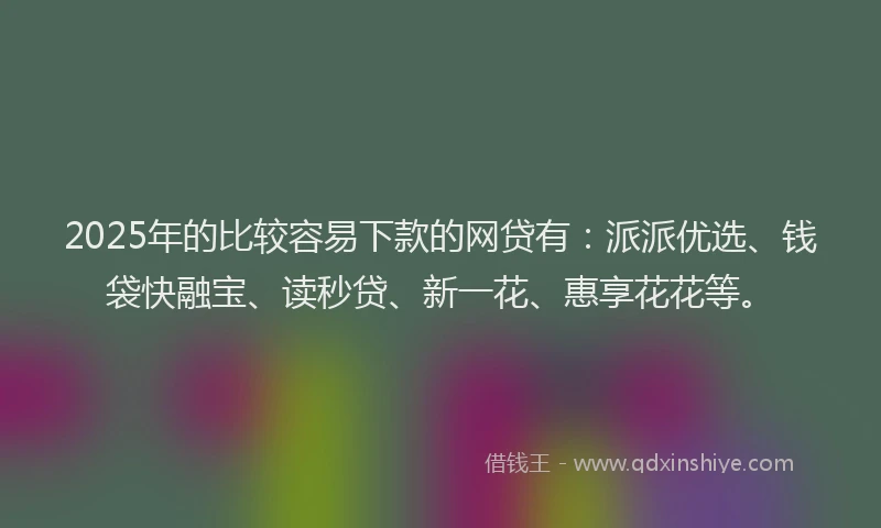 2025年的比较容易下款的网贷有：派派优选、钱袋快融宝、读秒贷、新一花、惠享花花等。
