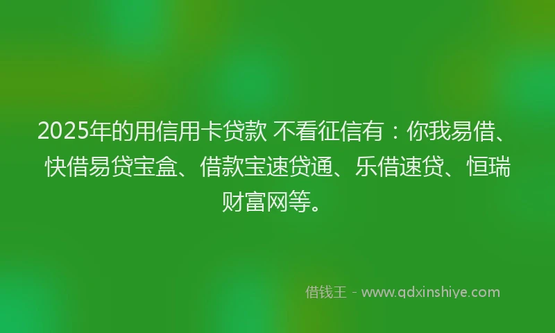 2025年的用信用卡贷款 不看征信有：你我易借、快借易贷宝盒、借款宝速贷通、乐借速贷、恒瑞财富网等。