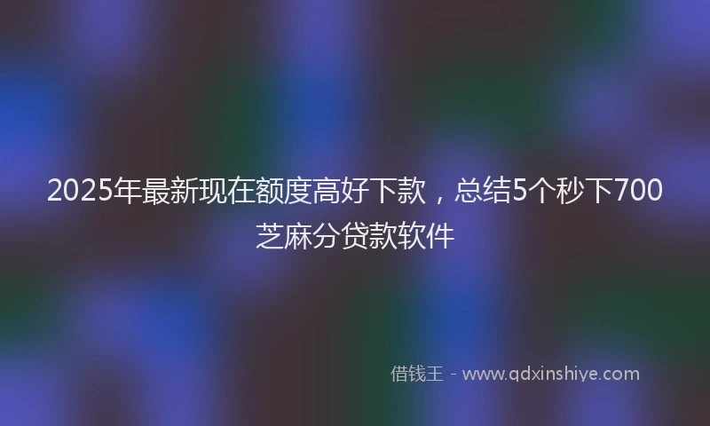 2025年最新现在额度高好下款，总结5个秒下700芝麻分贷款软件