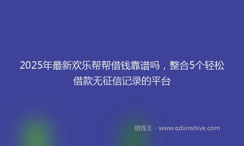 2025年最新欢乐帮帮借钱靠谱吗，整合5个轻松借款无征信记录的平台