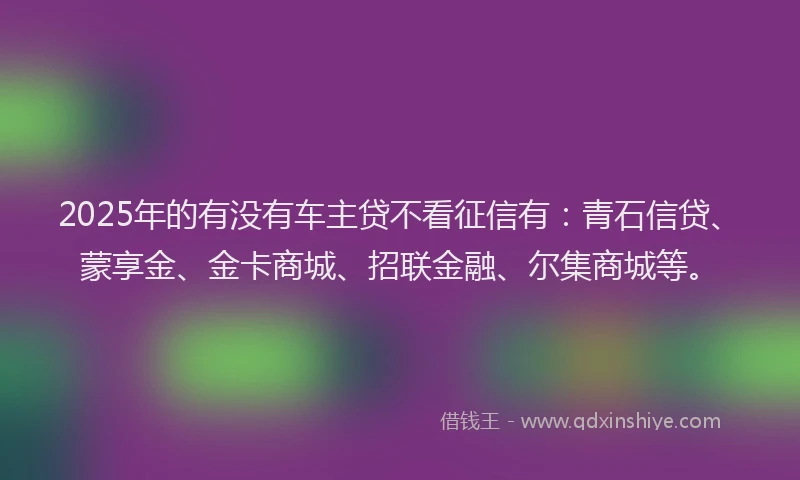 2025年的有没有车主贷不看征信有：青石信贷、蒙享金、金卡商城、招联金融、尔集商城等。
