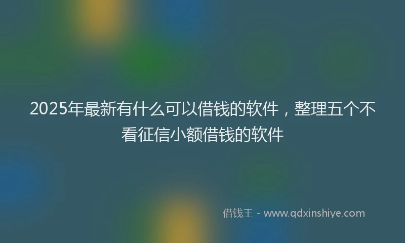 2025年最新有什么可以借钱的软件，整理五个不看征信小额借钱的软件