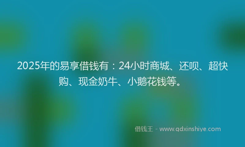 2025年的易享借钱有：24小时商城、还呗、超快购、现金奶牛、小鹅花钱等。
