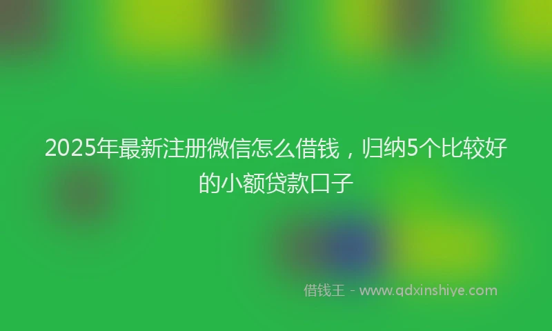 2025年最新注册微信怎么借钱，归纳5个比较好的小额贷款口子