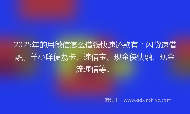 2025年的用微信怎么借钱快速还款有：闪贷速借融、羊小咩便荔卡、速借宝、现金侠快融、现金流速借等。