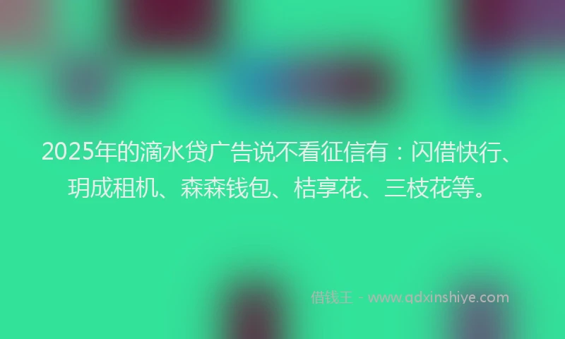 2025年的滴水贷广告说不看征信有：闪借快行、玥成租机、森森钱包、桔享花、三枝花等。