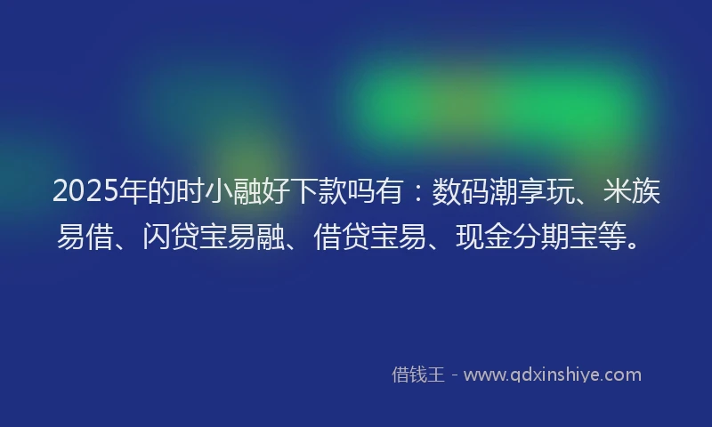 2025年的时小融好下款吗有：数码潮享玩、米族易借、闪贷宝易融、借贷宝易、现金分期宝等。