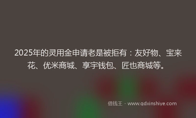 2025年的灵用金申请老是被拒有：友好物、宝来花、优米商城、享宇钱包、匠也商城等。