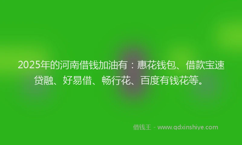 2025年的河南借钱加油有：惠花钱包、借款宝速贷融、好易借、畅行花、百度有钱花等。