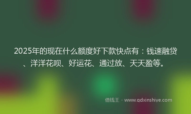 2025年的现在什么额度好下款快点有：钱速融贷、洋洋花呗、好运花、通过放、天天盈等。