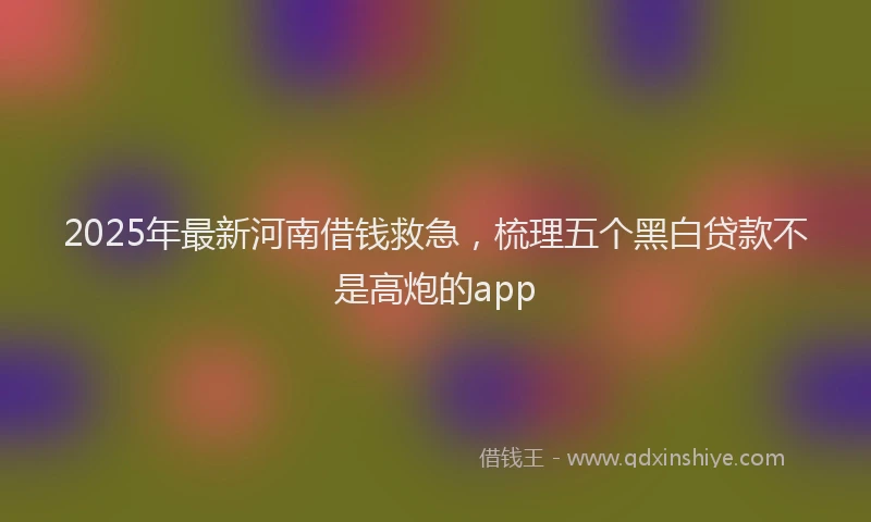 2025年最新河南借钱救急，梳理五个黑白贷款不是高炮的app