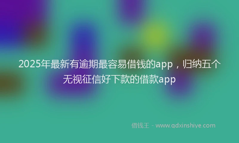 2025年最新有逾期最容易借钱的app，归纳五个无视征信好下款的借款app