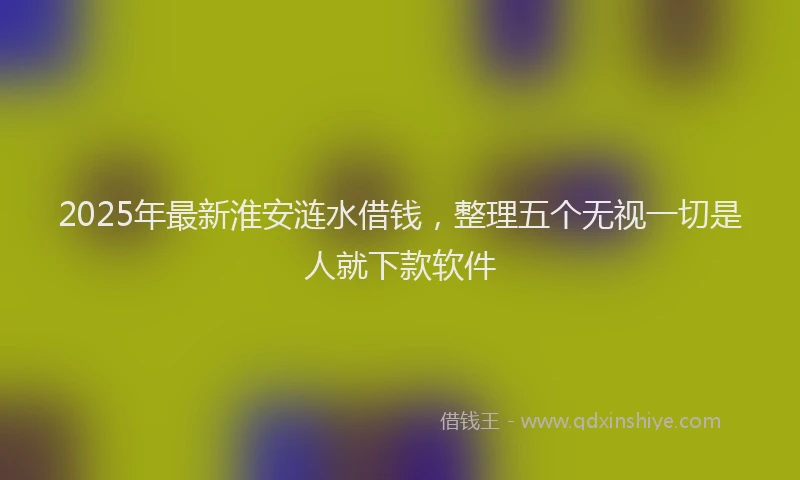 2025年最新淮安涟水借钱，整理五个无视一切是人就下款软件