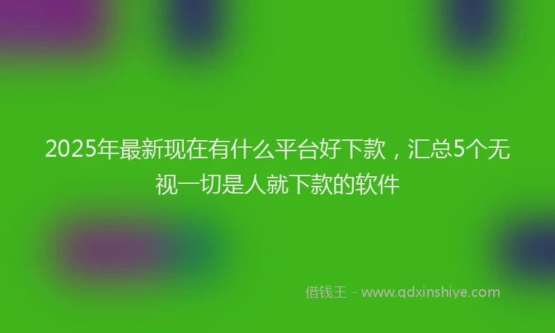 2025年最新现在有什么平台好下款，汇总5个无视一切是人就下款的软件