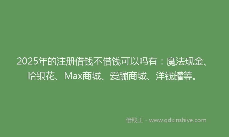 2025年的注册借钱不借钱可以吗有：魔法现金、哈银花、Max商城、爱蹦商城、洋钱罐等。