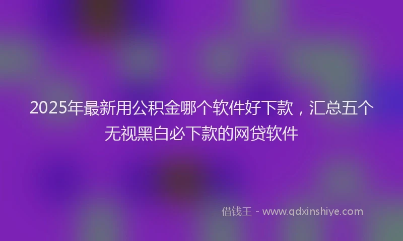 2025年最新用公积金哪个软件好下款，汇总五个无视黑白必下款的网贷软件