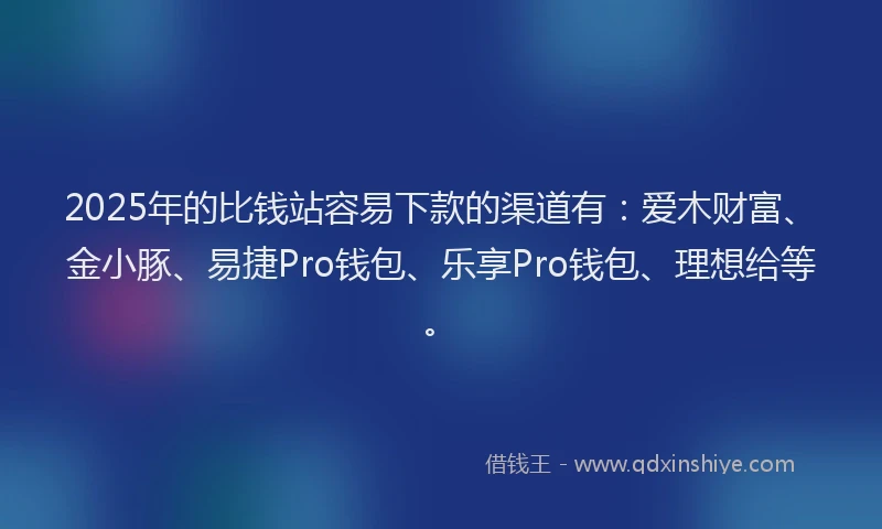 2025年的比钱站容易下款的渠道有：爱木财富、金小豚、易捷Pro钱包、乐享Pro钱包、理想给等。